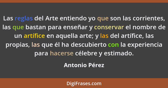 Las reglas del Arte entiendo yo que son las corrientes, las que bastan para enseñar y conservar el nombre de un artífice en aquella ar... - Antonio Pérez