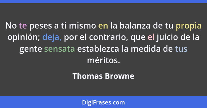 No te peses a ti mismo en la balanza de tu propia opinión; deja, por el contrario, que el juicio de la gente sensata establezca la med... - Thomas Browne