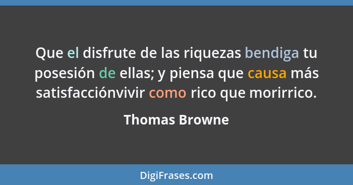 Que el disfrute de las riquezas bendiga tu posesión de ellas; y piensa que causa más satisfacciónvivir como rico que morirrico.... - Thomas Browne