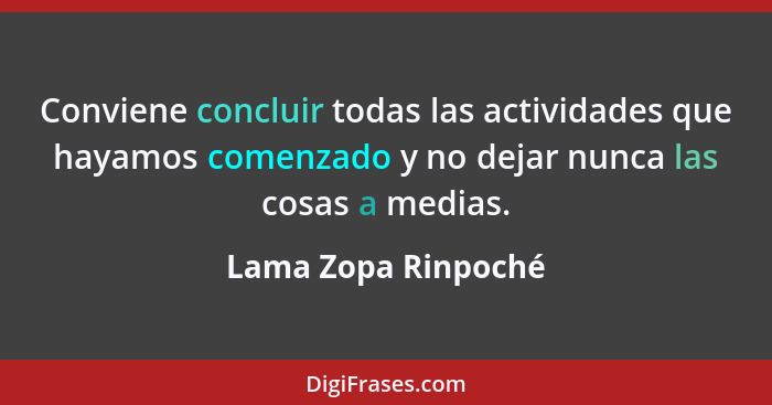 Conviene concluir todas las actividades que hayamos comenzado y no dejar nunca las cosas a medias.... - Lama Zopa Rinpoché