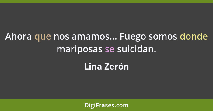 Ahora que nos amamos... Fuego somos donde mariposas se suicidan.... - Lina Zerón