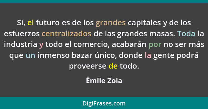 Sí, el futuro es de los grandes capitales y de los esfuerzos centralizados de las grandes masas. Toda la industria y todo el comercio, ac... - Émile Zola