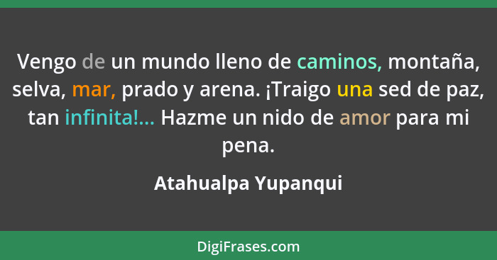 Vengo de un mundo lleno de caminos, montaña, selva, mar, prado y arena. ¡Traigo una sed de paz, tan infinita!... Hazme un nido de... - Atahualpa Yupanqui