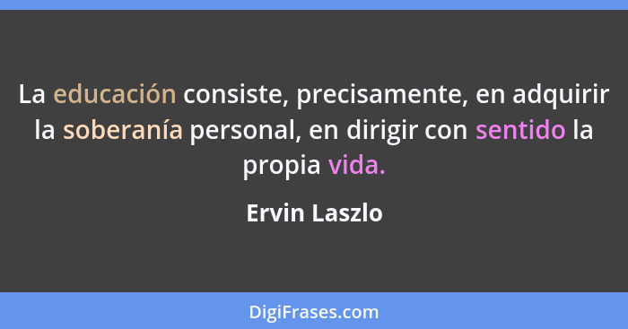 La educación consiste, precisamente, en adquirir la soberanía personal, en dirigir con sentido la propia vida.... - Ervin Laszlo