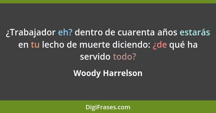 ¿Trabajador eh? dentro de cuarenta años estarás en tu lecho de muerte diciendo: ¿de qué ha servido todo?... - Woody Harrelson