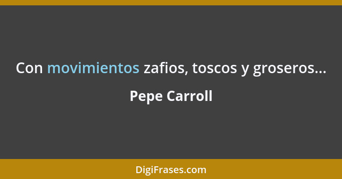 Con movimientos zafios, toscos y groseros...... - Pepe Carroll