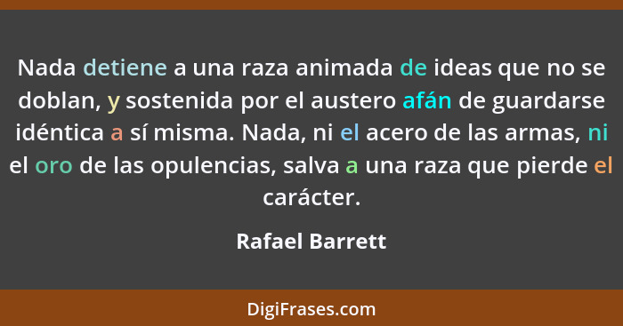 Nada detiene a una raza animada de ideas que no se doblan, y sostenida por el austero afán de guardarse idéntica a sí misma. Nada, ni... - Rafael Barrett