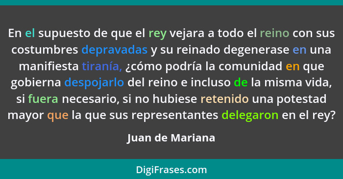 En el supuesto de que el rey vejara a todo el reino con sus costumbres depravadas y su reinado degenerase en una manifiesta tiranía,... - Juan de Mariana