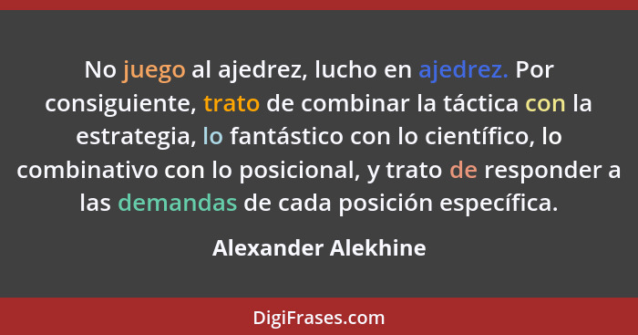 No juego al ajedrez, lucho en ajedrez. Por consiguiente, trato de combinar la táctica con la estrategia, lo fantástico con lo cie... - Alexander Alekhine