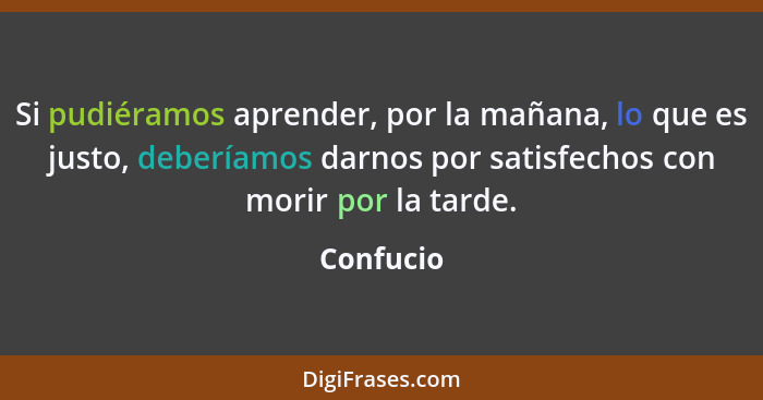 Si pudiéramos aprender, por la mañana, lo que es justo, deberíamos darnos por satisfechos con morir por la tarde.... - Confucio