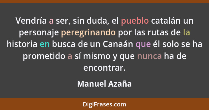 Vendría a ser, sin duda, el pueblo catalán un personaje peregrinando por las rutas de la historia en busca de un Canaán que él solo se... - Manuel Azaña