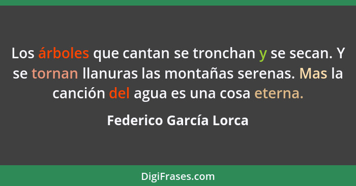 Los árboles que cantan se tronchan y se secan. Y se tornan llanuras las montañas serenas. Mas la canción del agua es una cosa... - Federico García Lorca