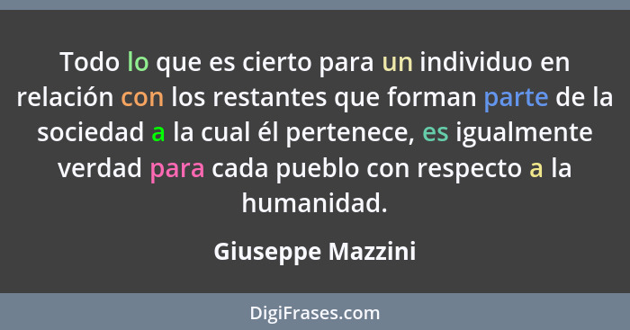 Todo lo que es cierto para un individuo en relación con los restantes que forman parte de la sociedad a la cual él pertenece, es ig... - Giuseppe Mazzini