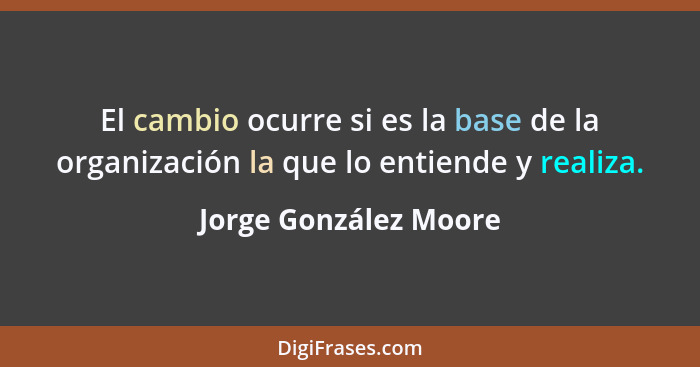 El cambio ocurre si es la base de la organización la que lo entiende y realiza.... - Jorge González Moore