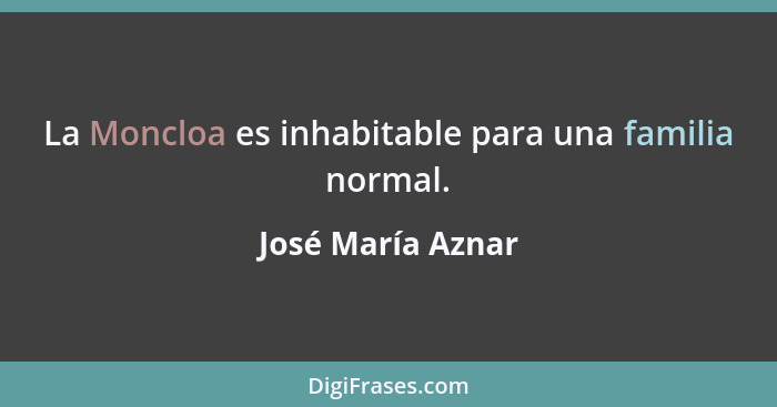 La Moncloa es inhabitable para una familia normal.... - José María Aznar