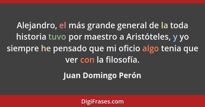 Alejandro, el más grande general de la toda historia tuvo por maestro a Aristóteles, y yo siempre he pensado que mi oficio algo t... - Juan Domingo Perón