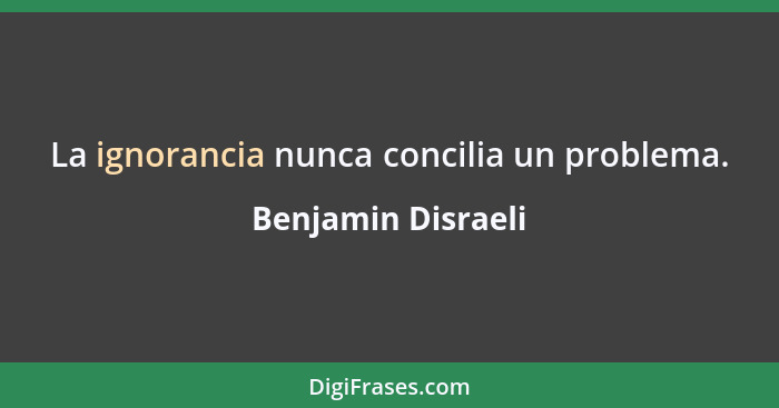 La ignorancia nunca concilia un problema.... - Benjamin Disraeli