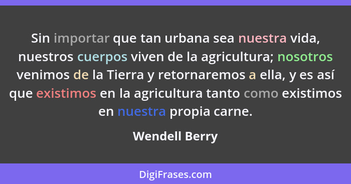 Sin importar que tan urbana sea nuestra vida, nuestros cuerpos viven de la agricultura; nosotros venimos de la Tierra y retornaremos a... - Wendell Berry