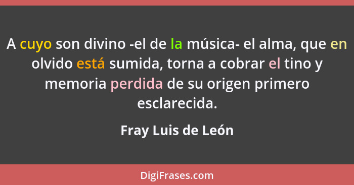 A cuyo son divino -el de la música- el alma, que en olvido está sumida, torna a cobrar el tino y memoria perdida de su origen prim... - Fray Luis de León