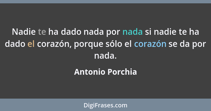 Nadie te ha dado nada por nada si nadie te ha dado el corazón, porque sólo el corazón se da por nada.... - Antonio Porchia