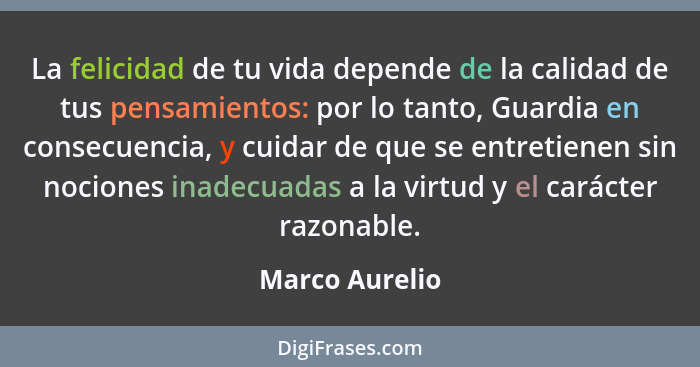 La felicidad de tu vida depende de la calidad de tus pensamientos: por lo tanto, Guardia en consecuencia, y cuidar de que se entretien... - Marco Aurelio