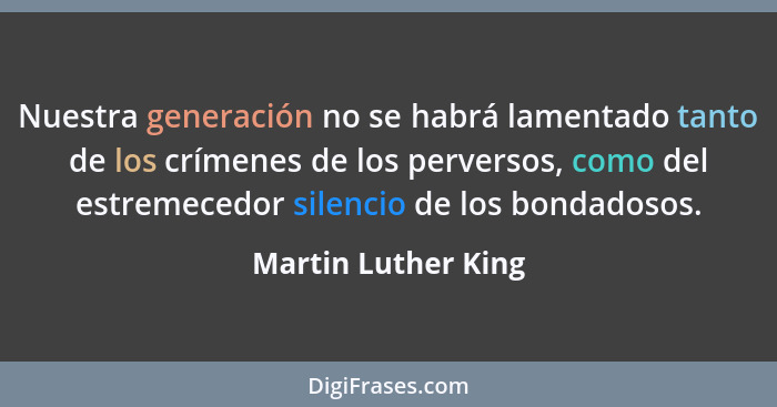 Nuestra generación no se habrá lamentado tanto de los crímenes de los perversos, como del estremecedor silencio de los bondadosos... - Martin Luther King