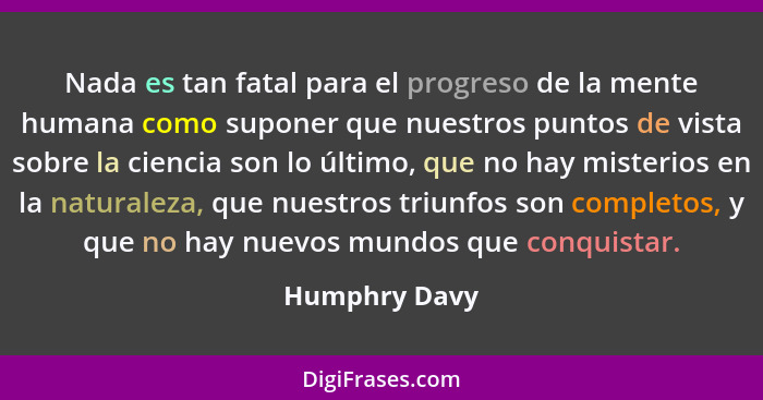 Nada es tan fatal para el progreso de la mente humana como suponer que nuestros puntos de vista sobre la ciencia son lo último, que no... - Humphry Davy