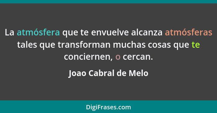 La atmósfera que te envuelve alcanza atmósferas tales que transforman muchas cosas que te conciernen, o cercan.... - Joao Cabral de Melo