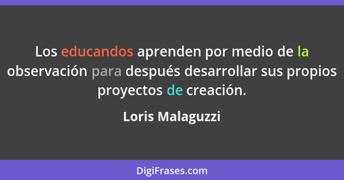 Los educandos aprenden por medio de la observación para después desarrollar sus propios proyectos de creación.... - Loris Malaguzzi