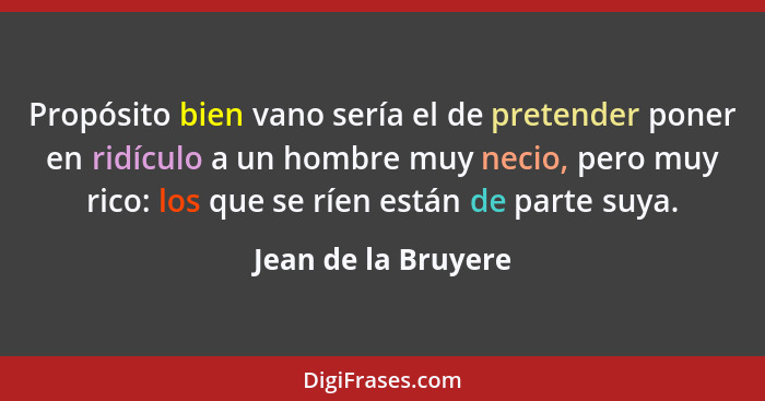 Propósito bien vano sería el de pretender poner en ridículo a un hombre muy necio, pero muy rico: los que se ríen están de parte... - Jean de la Bruyere