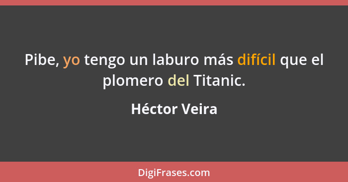 Pibe, yo tengo un laburo más difícil que el plomero del Titanic.... - Héctor Veira