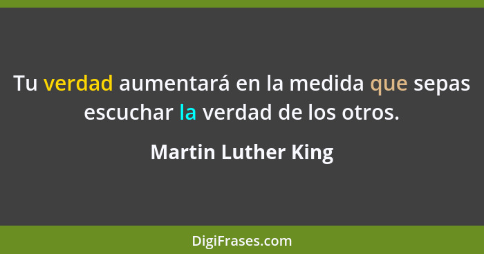 Tu verdad aumentará en la medida que sepas escuchar la verdad de los otros.... - Martin Luther King