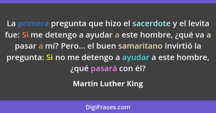 La primera pregunta que hizo el sacerdote y el levita fue: Si me detengo a ayudar a este hombre, ¿qué va a pasar a mí? Pero... el... - Martin Luther King