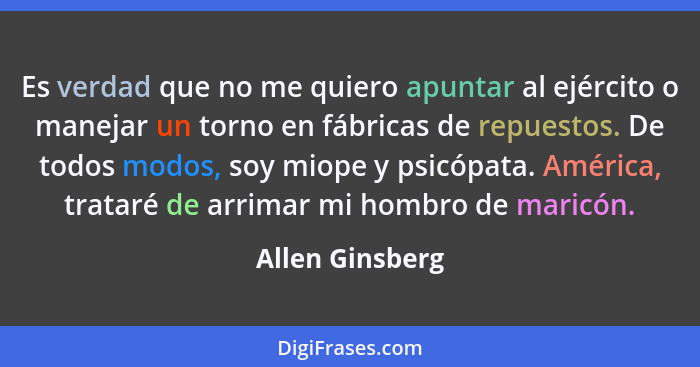 Es verdad que no me quiero apuntar al ejército o manejar un torno en fábricas de repuestos. De todos modos, soy miope y psicópata. Am... - Allen Ginsberg