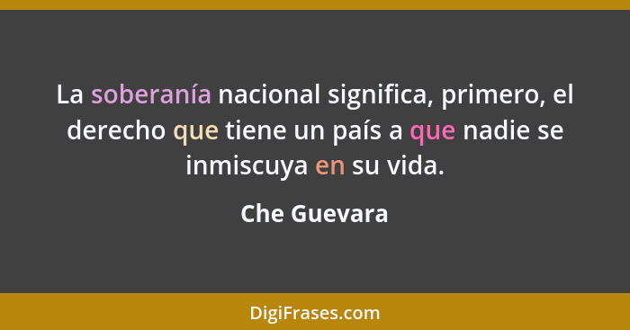 La soberanía nacional significa, primero, el derecho que tiene un país a que nadie se inmiscuya en su vida.... - Che Guevara