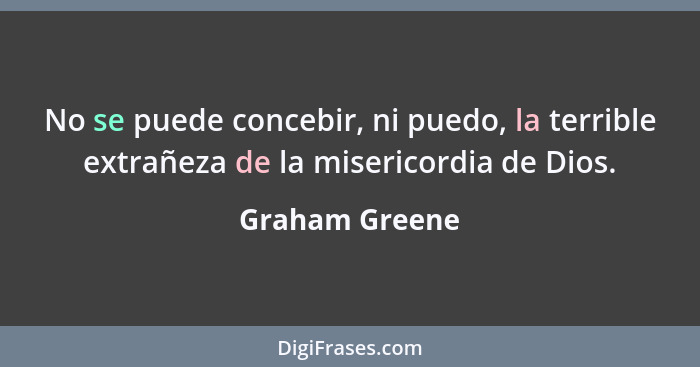 No se puede concebir, ni puedo, la terrible extrañeza de la misericordia de Dios.... - Graham Greene