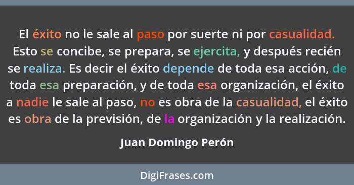 El éxito no le sale al paso por suerte ni por casualidad. Esto se concibe, se prepara, se ejercita, y después recién se realiza.... - Juan Domingo Perón