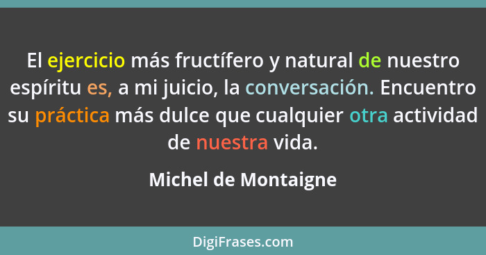 El ejercicio más fructífero y natural de nuestro espíritu es, a mi juicio, la conversación. Encuentro su práctica más dulce que... - Michel de Montaigne