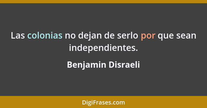 Las colonias no dejan de serlo por que sean independientes.... - Benjamin Disraeli