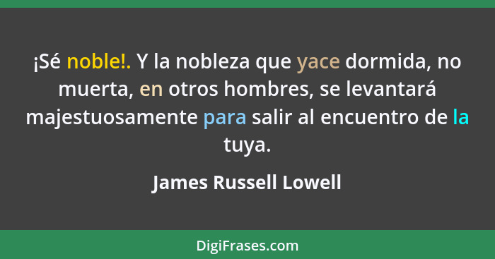 ¡Sé noble!. Y la nobleza que yace dormida, no muerta, en otros hombres, se levantará majestuosamente para salir al encuentro de... - James Russell Lowell