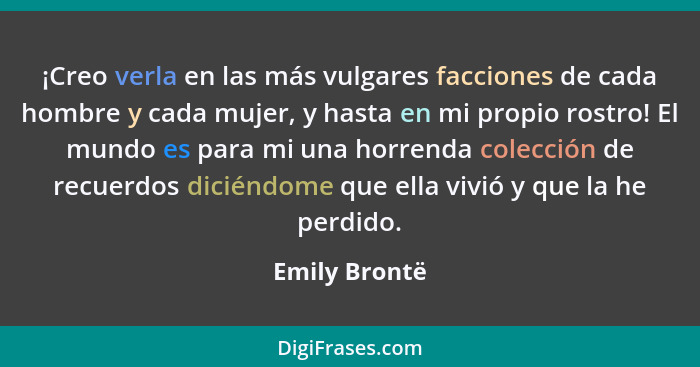 ¡Creo verla en las más vulgares facciones de cada hombre y cada mujer, y hasta en mi propio rostro! El mundo es para mi una horrenda co... - Emily Brontë