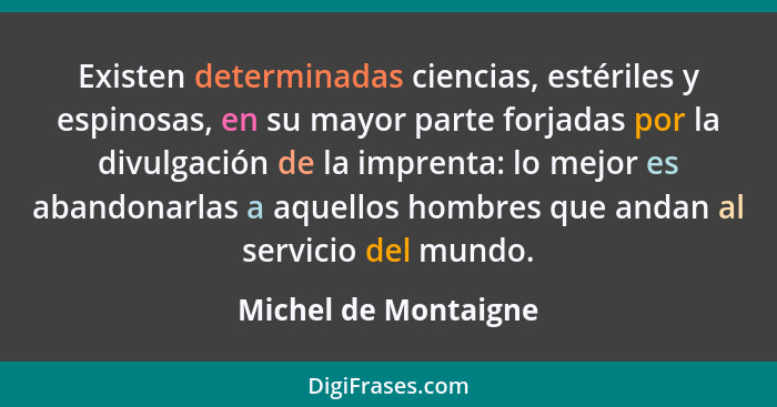 Existen determinadas ciencias, estériles y espinosas, en su mayor parte forjadas por la divulgación de la imprenta: lo mejor es... - Michel de Montaigne