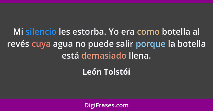 Mi silencio les estorba. Yo era como botella al revés cuya agua no puede salir porque la botella está demasiado llena.... - León Tolstói