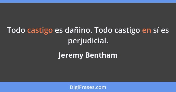 Todo castigo es dañino. Todo castigo en sí es perjudicial.... - Jeremy Bentham