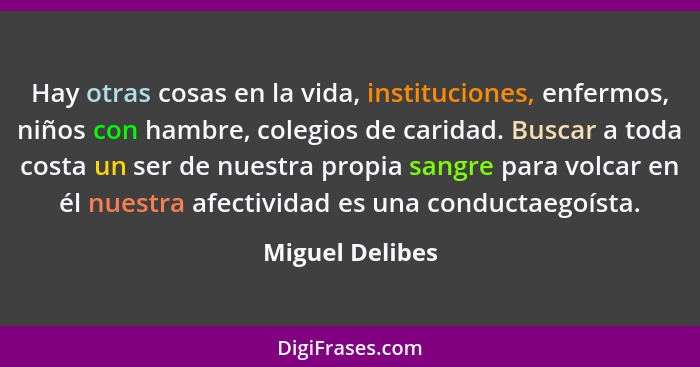 Hay otras cosas en la vida, instituciones, enfermos, niños con hambre, colegios de caridad. Buscar a toda costa un ser de nuestra pro... - Miguel Delibes