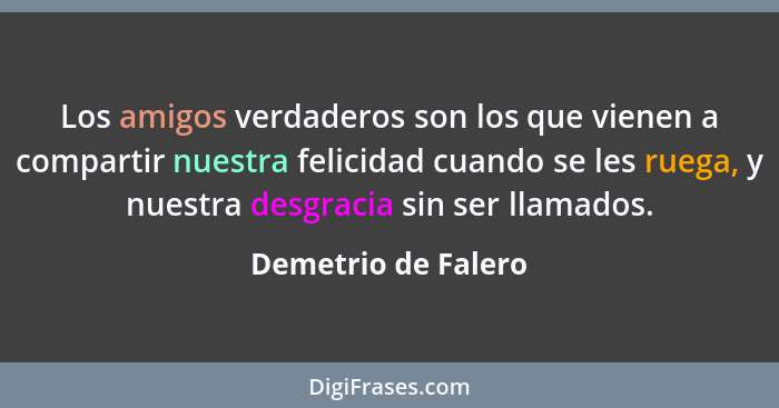 Los amigos verdaderos son los que vienen a compartir nuestra felicidad cuando se les ruega, y nuestra desgracia sin ser llamados.... - Demetrio de Falero