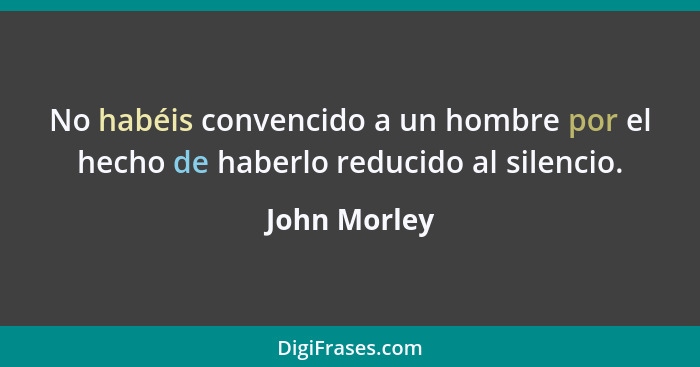 No habéis convencido a un hombre por el hecho de haberlo reducido al silencio.... - John Morley