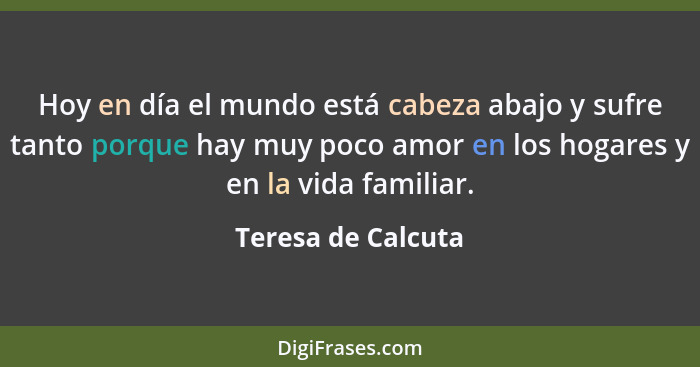 Hoy en día el mundo está cabeza abajo y sufre tanto porque hay muy poco amor en los hogares y en la vida familiar.... - Teresa de Calcuta