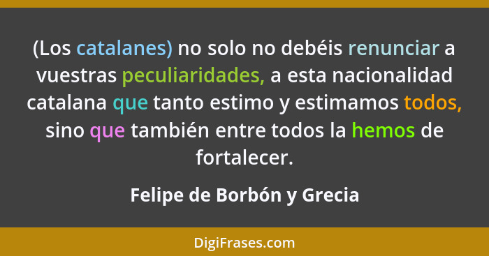 (Los catalanes) no solo no debéis renunciar a vuestras peculiaridades, a esta nacionalidad catalana que tanto estimo y est... - Felipe de Borbón y Grecia