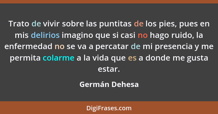 Trato de vivir sobre las puntitas de los pies, pues en mis delirios imagino que si casi no hago ruido, la enfermedad no se va a percat... - Germán Dehesa